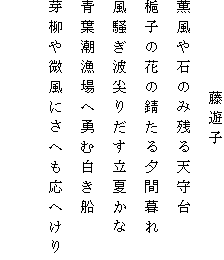 　　　　　藤遊子
薫風や石のみ残る天守台
梔子の花の錆たる夕間暮れ
風騒ぎ波尖りだす立夏かな
青葉潮漁場へ勇む白き船
芽柳や微風にさへも応へけり
