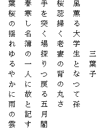 　　　　　三葉子
風薫る大学生となつて孫
桜蕊掃く老妻の背の丸さ
手を突く場探りつ戻る五月闇
春寒し名簿の一人に故と記す
葉桜の揺れゆるやかに雨の雲