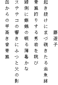 　　　　　藤遊子
起き抜けにまづ覗きたる金魚鉢
青嵐釣りする男岩を跳び
縁側に蜥蜴の眠る薄暑かな
ステテコの響きにふつと父の影
缶からの甲高き音青嵐
