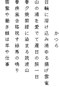　　　　　かつら
日輪に溶け込み消ゆる揚げ雲雀
山の湯を愛でて遅日の旅一日
春夕焼紫紺に染まる筑波山
春疾風合格祝す絵馬の鳴り
啓蟄や働き蜂は早や仕事