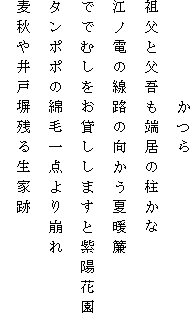 　　　　　かつら
祖父と父吾も端居の柱かな
江ノ電の線路の向かう夏暖簾
ででむしをお貸ししますと紫陽花園
タンポポの綿毛一点より崩れ
麦秋や井戸塀残る生家跡