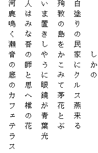 　　　　　しかの
白塗りの民家にクルス燕来る
殉教の島をかこみて茅花とぶ
いま置きしやうに眼鏡が青葉光
人はみな吾の師と思へ椎の花
河鹿鳴く瀬音の底のカフェテラス