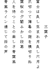 　　　　　三葉子
富士は良し生まれ月良し六月よ
爪切つて薄暑の庭を横切りぬ
葉桜の夕闇ふかし段葛
人を待つことの楽しさ青葉風
青嵐ライン通じて孫の声