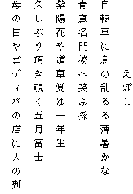 　　　　　えぼし
自転車に息の乱るる薄暑かな
青嵐名門校へ笑ふ孫
紫陽花や道草覚ゆ一年生
久しぶり頂き覗く五月富士
母の日やゴディバの店に人の列