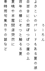 　　　　　うーろん
よさこいのパレードもある夏の涼
白百合に小雨ぽつぽつ崖の上
百年の欅にそつと触るる夏
夏暁や本屋閉店突然に
青時雨句集作りの話など