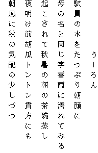 　　　　　うーろん
駅員の水をたつぷり朝顔に
母の名と同じ字喜雨に濡れてみる
起こされて秋暑の朝の茶碗蒸し
夜明け前胡瓜トントン貴方にも
朝風に秋の気配の少しづつ