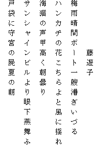 　　　　　藤遊子
梅雨晴間ボート一艘漕ぎいづる
ハンカチの花こちらよと風に揺れ
海猫の声甲高く朝曇り
サンシャインビルより眼下燕舞ふ
戸袋に守宮の屍夏の朝