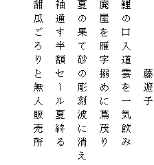 　　　　　藤遊子
鯉の口入道雲を一気飲み
廃屋を雁字搦めに蔦茂り
夏の果て砂の彫刻波に消え
袖通す半額セール夏終る
甜瓜ごろりと無人販売所
