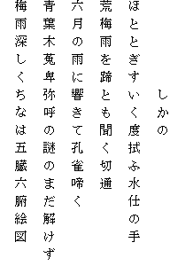 　　　　　しかの
ほととぎすいく度拭ふ水仕の手
荒梅雨を蹄とも聞く切通
六月の雨に響きて孔雀啼く
青葉木菟卑弥呼の謎のまだ解けず
梅雨深しくちなは五臓六腑絵図