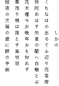 　　　　　しかの
くちなはの出るてふ辺り花茗荷
弥陀おはす矢倉の闇へ白蛾とぶ
花木槿今が晩年かも知れず
草茂り鴉は落とす風切羽
短夜の文箱の底に師の手紙