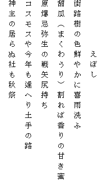 　　　　　えぼし
街路樹の色鮮やかに喜雨洗ふ
甜瓜（まくわうり）割れば香りの甘き蜜
原爆忌弥生の戦矢尻持ち
コスモスや今年も逢へり土手の路
神主の居らぬ社も秋祭