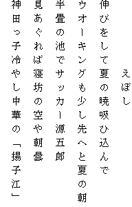 　　　　　えぼし
伸びをして夏の暁吸ひ込んで
ウオーキングも少し先へと夏の朝
半畳の池でサッカー源五郎
見あぐれば寝坊の空や朝曇
神田っ子冷やし中華の「揚子江」