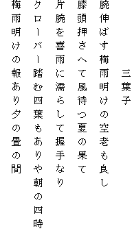 　　　　　三葉子
腕伸ばす梅雨明けの空老も良し
膝頭押さへて風待つ夏の果て
片腕を喜雨に濡らして握手なり
クローバー踏む四葉もありや朝の四時
梅雨明けの報あり夕の畳の間