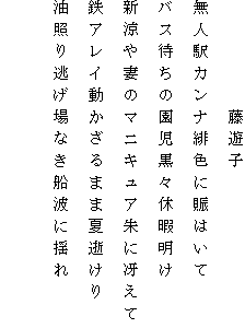 　　　　　藤遊子
無人駅カンナ緋色に賑はいて
バス待ちの園児黒々休暇明け
新涼や妻のマニキュア朱に冴えて
鉄アレイ動かざるまま夏逝けり
油照り逃げ場なき船波に揺れ
