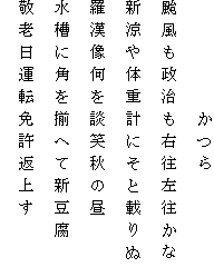 　　　　　かつら
颱風も政治も右往左往かな
新涼や体重計にそと載りぬ
羅漢像何を談笑秋の昼
水槽に角を揃へて新豆腐
敬老日運転免許返上す