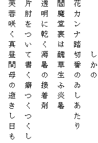 　　　　　しかの
花カンナ踏切番のゐしあたり
閻魔堂裏は醜草生ふ炎暑
透明に乾く溽暑の接着剤
片肘をついて書く癖つくつくし
芙蓉咲く真昼間母の逝きし日も