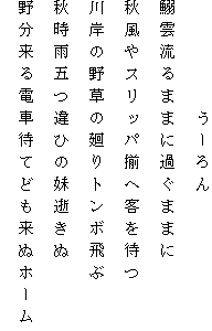 　　　　　うーろん
鰯雲流るままに過ぐままに
秋風やスリッパ揃へ客を待つ
川岸の野草の廻りトンボ飛ぶ
秋時雨五つ違ひの妹逝きぬ
野分来る電車待てども来ぬホーム