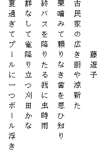 　　　　　藤遊子
古民家の広き厨や涼新た
栗噛みて頼りなき歯を思ひ知り
終バスを降りたる我に虫時雨
群なして雀降り立つ刈田かな
夏過ぎてプールに一つボール浮き