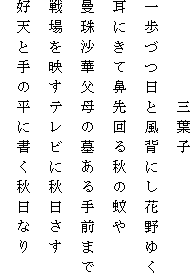 　　　　　三葉子
一歩づつ日と風背にし花野ゆく
耳にきて鼻先回る秋の蚊や
曼珠沙華父母の墓ある手前まで
戦場を映すテレビに秋日さす
好天と手の平に書く秋日なり