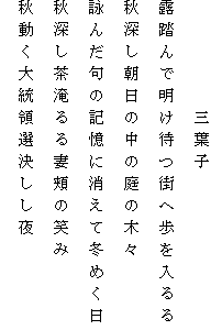 　　　　　三葉子
露踏んで明け待つ街へ歩を入るる
秋深し朝日の中の庭の木々
詠んだ句の記憶に消えて冬めく日
秋深し茶淹るる妻頬の笑み
秋動く大統領選決しし夜