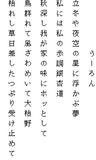 　　　　　うーろん
立冬や夜空の星に浮かぶ夢
私には私の歩調銀杏道
秋深し我が家の味にホッとして
鳥群れて風ざわめいて大枯野
枯れし草日差したつぷり受け止めて