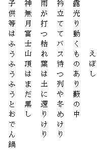 　　　　　えぼし
露光り動くものあり藪の中
衿立ててバス待つ列や冬めけり
雨が打つ枯れ葉は土に還りけり
神無月富士山頂はまだ黒し
子供等はふうふうふうとおでん鍋